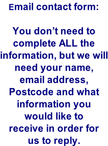 Email contact form:  You don’t need to complete ALL the information, but we will need your name, email address, Postcode and what information you would like to  receive in order for us to reply.