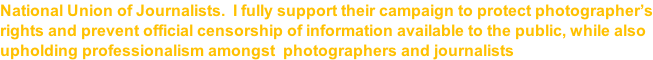 National Union of Journalists.  I fully support their campaign to protect photographer’s rights and prevent official censorship of information available to the public, while also upholding professionalism amongst  photographers and journalists