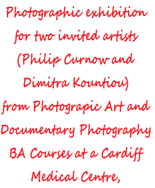 Photographic exhibition
for two invited artists 
(Philip Curnow and 
Dimitra Kountiou)
from Photograpic Art and
Documentary Photography
BA Courses at a Cardiff
Medical Centre,